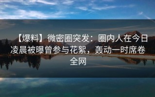 【爆料】微密圈突发：圈内人在今日凌晨被曝曾参与花絮，轰动一时席卷全网