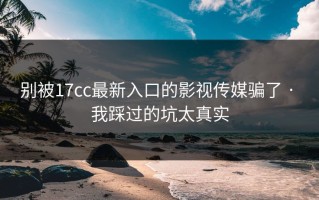 别被17cc最新入口的影视传媒骗了 · 我踩过的坑太真实