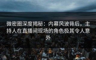微密圈深度揭秘：内幕风波背后，主持人在直播间现场的角色极其令人意外
