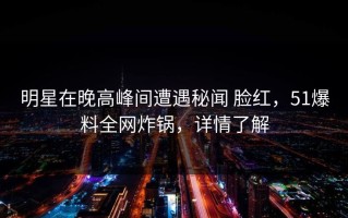 明星在晚高峰间遭遇秘闻 脸红，51爆料全网炸锅，详情了解