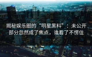 揭秘娱乐圈的“明星黑料”：未公开部分忽然成了焦点，谁看了不愣住
