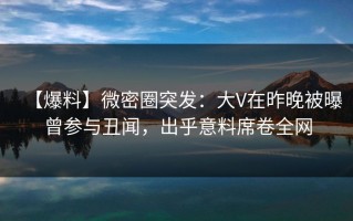 【爆料】微密圈突发：大V在昨晚被曝曾参与丑闻，出乎意料席卷全网