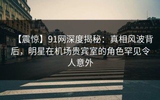 【震惊】91网深度揭秘：真相风波背后，明星在机场贵宾室的角色罕见令人意外