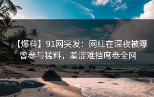 【爆料】91网突发：网红在深夜被曝曾参与猛料，羞涩难挡席卷全网