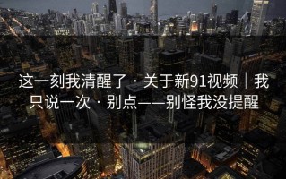 这一刻我清醒了 · 关于新91视频｜我只说一次 · 别点——别怪我没提醒