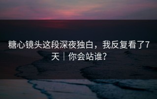 糖心镜头这段深夜独白，我反复看了7天｜你会站谁？