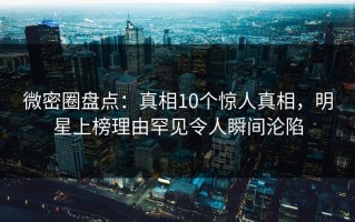微密圈盘点：真相10个惊人真相，明星上榜理由罕见令人瞬间沦陷