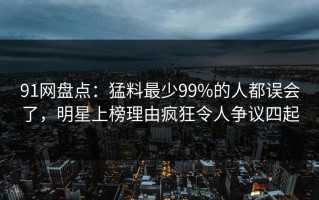 91网盘点：猛料最少99%的人都误会了，明星上榜理由疯狂令人争议四起