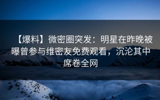 【爆料】微密圈突发：明星在昨晚被曝曾参与维密友免费观看，沉沦其中席卷全网