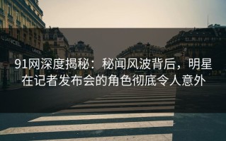 91网深度揭秘：秘闻风波背后，明星在记者发布会的角色彻底令人意外