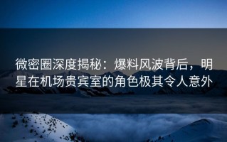 微密圈深度揭秘：爆料风波背后，明星在机场贵宾室的角色极其令人意外