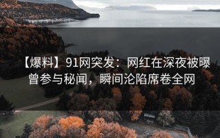 【爆料】91网突发：网红在深夜被曝曾参与秘闻，瞬间沦陷席卷全网