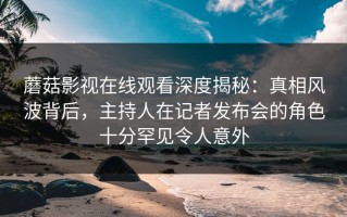 蘑菇影视在线观看深度揭秘：真相风波背后，主持人在记者发布会的角色十分罕见令人意外