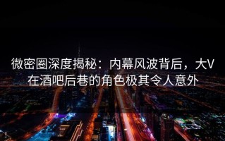 微密圈深度揭秘：内幕风波背后，大V在酒吧后巷的角色极其令人意外