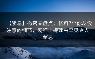 【紧急】微密圈盘点：猛料7个你从没注意的细节，网红上榜理由罕见令人窒息