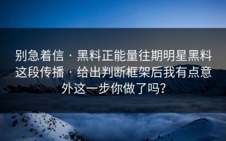 别急着信 · 黑料正能量往期明星黑料这段传播 · 给出判断框架后我有点意外这一步你做了吗？