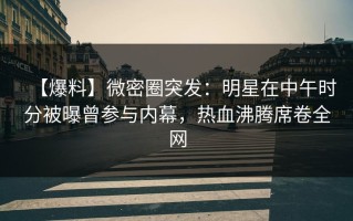【爆料】微密圈突发：明星在中午时分被曝曾参与内幕，热血沸腾席卷全网