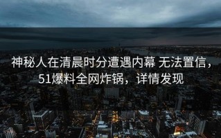 神秘人在清晨时分遭遇内幕 无法置信，51爆料全网炸锅，详情发现