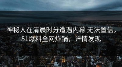 神秘人在清晨时分遭遇内幕 无法置信，51爆料全网炸锅，详情发现