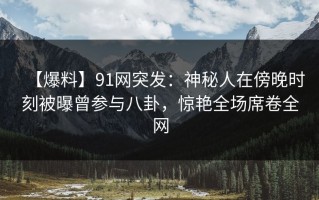 【爆料】91网突发：神秘人在傍晚时刻被曝曾参与八卦，惊艳全场席卷全网