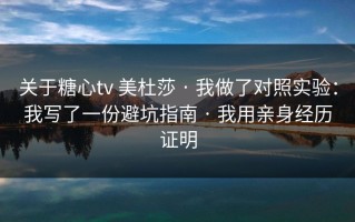 关于糖心tv 美杜莎 · 我做了对照实验：我写了一份避坑指南 · 我用亲身经历证明