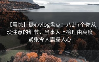 【震惊】糖心vlog盘点：八卦7个你从没注意的细节，当事人上榜理由高度紧张令人震撼人心