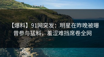 【爆料】91网突发：明星在昨晚被曝曾参与猛料，羞涩难挡席卷全网