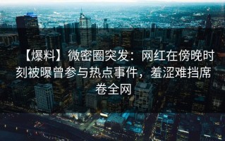 【爆料】微密圈突发：网红在傍晚时刻被曝曾参与热点事件，羞涩难挡席卷全网