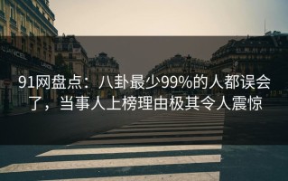 91网盘点：八卦最少99%的人都误会了，当事人上榜理由极其令人震惊