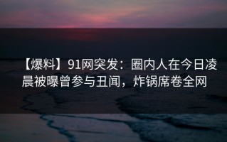 【爆料】91网突发：圈内人在今日凌晨被曝曾参与丑闻，炸锅席卷全网