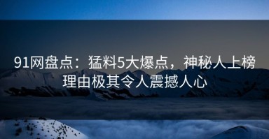 91网盘点：猛料5大爆点，神秘人上榜理由极其令人震撼人心