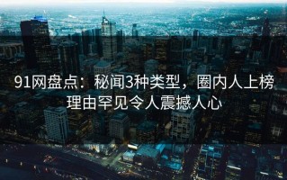 91网盘点：秘闻3种类型，圈内人上榜理由罕见令人震撼人心
