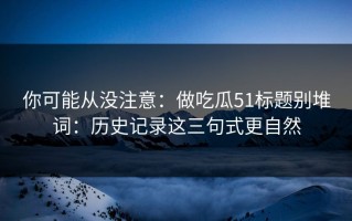 你可能从没注意：做吃瓜51标题别堆词：历史记录这三句式更自然