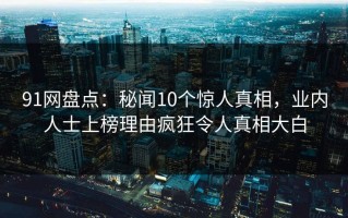 91网盘点：秘闻10个惊人真相，业内人士上榜理由疯狂令人真相大白