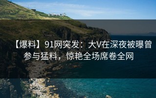 【爆料】91网突发：大V在深夜被曝曾参与猛料，惊艳全场席卷全网