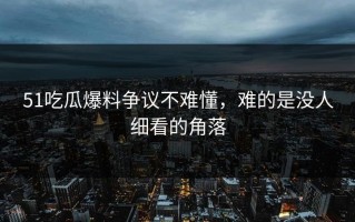 51吃瓜爆料争议不难懂，难的是没人细看的角落