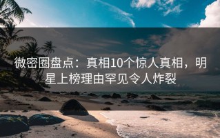 微密圈盘点：真相10个惊人真相，明星上榜理由罕见令人炸裂