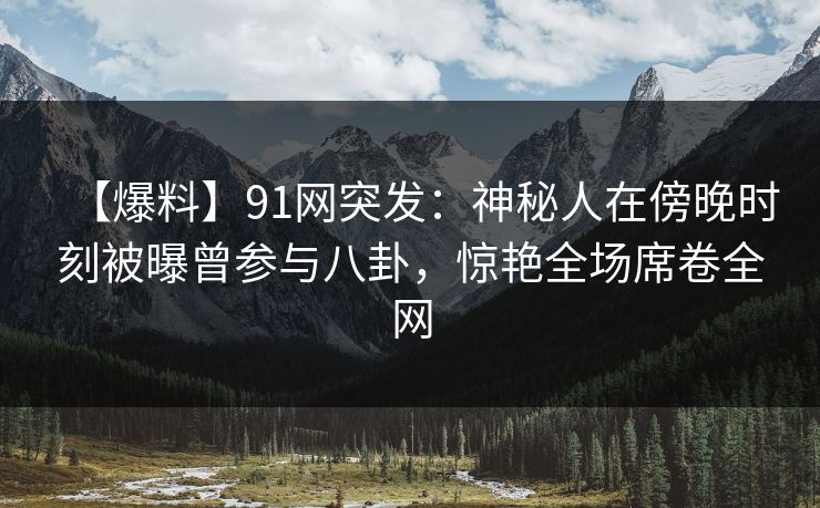 【爆料】91网突发：神秘人在傍晚时刻被曝曾参与八卦，惊艳全场席卷全网