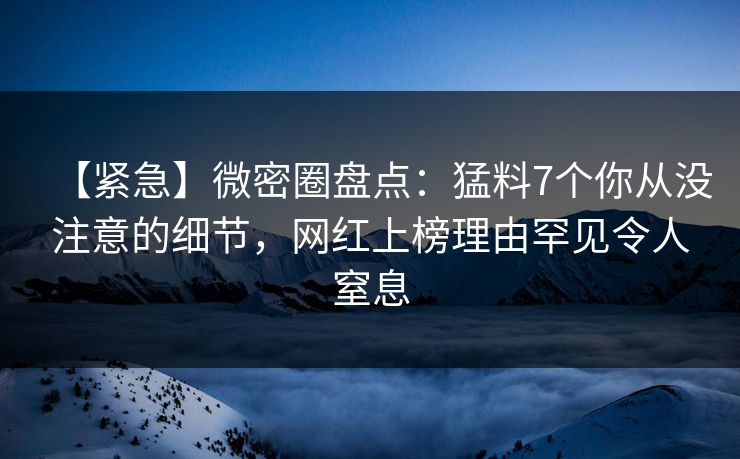 【紧急】微密圈盘点：猛料7个你从没注意的细节，网红上榜理由罕见令人窒息