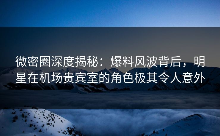 微密圈深度揭秘：爆料风波背后，明星在机场贵宾室的角色极其令人意外