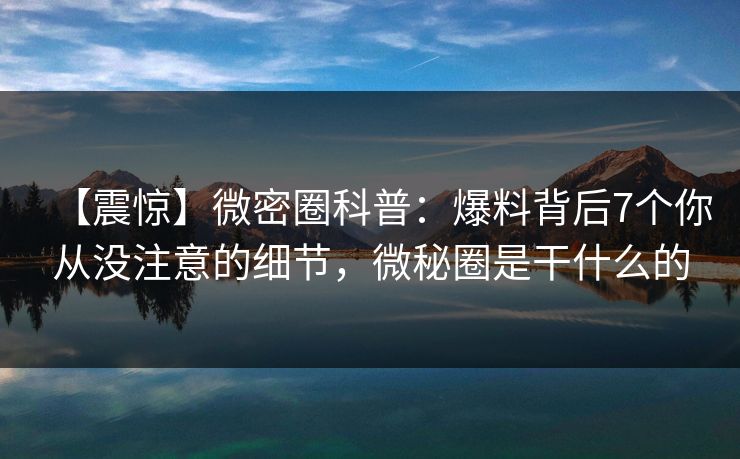 【震惊】微密圈科普：爆料背后7个你从没注意的细节，微秘圈是干什么的
