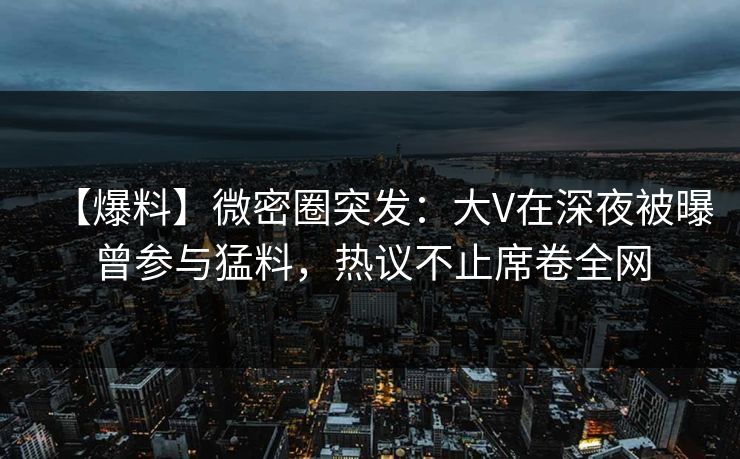 【爆料】微密圈突发：大V在深夜被曝曾参与猛料，热议不止席卷全网
