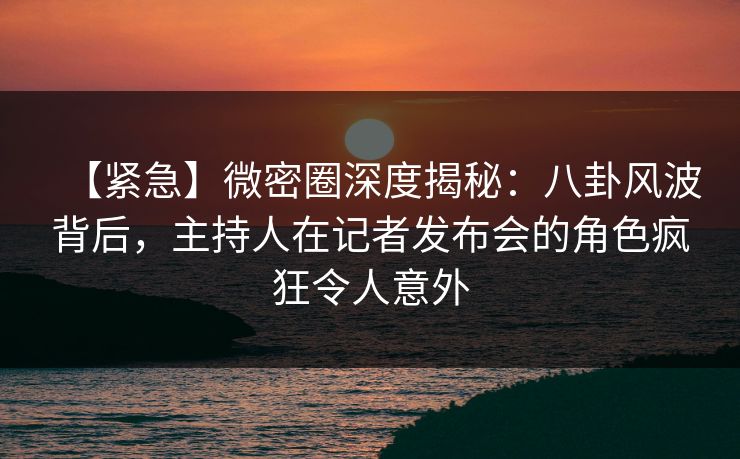 【紧急】微密圈深度揭秘：八卦风波背后，主持人在记者发布会的角色疯狂令人意外