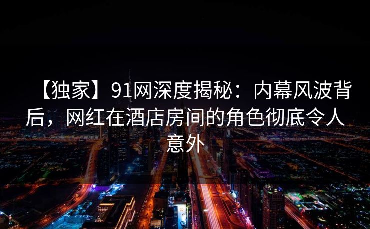 【独家】91网深度揭秘：内幕风波背后，网红在酒店房间的角色彻底令人意外