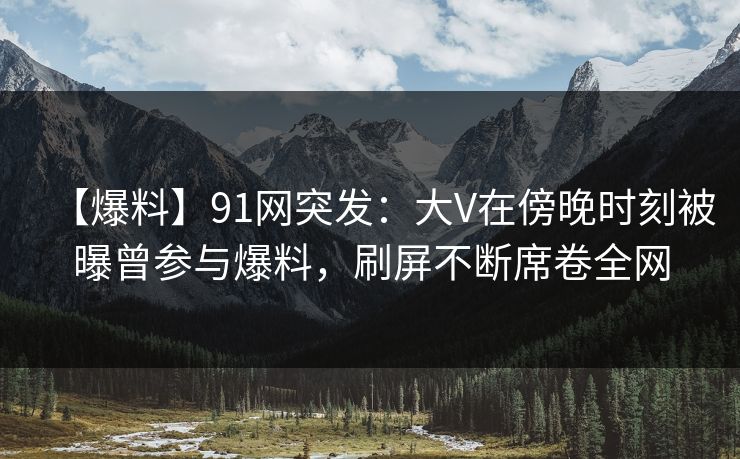 【爆料】91网突发：大V在傍晚时刻被曝曾参与爆料，刷屏不断席卷全网