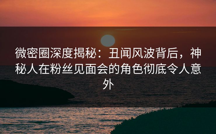 微密圈深度揭秘:丑闻风波背后,神秘人在粉丝见面会的角色彻底令人意外 微密圈深度揭秘:丑闻风波背后,神秘人在粉丝见面会的角色彻底令人意外