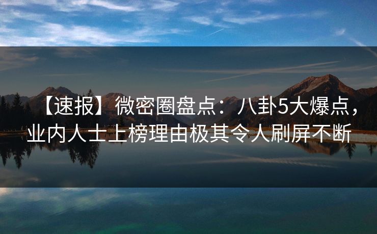 【速报】微密圈盘点:八卦5大爆点,业内人士上榜理由极其令人刷屏不断 【速报】微密圈盘点:八卦5大爆点,业内人士上榜理由极其令人刷屏不断