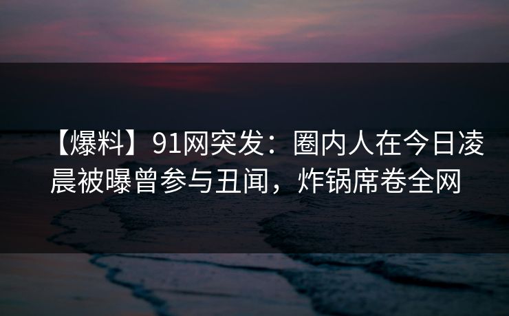【爆料】91网突发:圈内人在今日凌晨被曝曾参与丑闻,炸锅席卷全网 【爆料】91网突发:圈内人在今日凌晨被曝曾参与丑闻,炸锅席卷全网