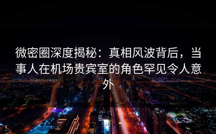 微密圈深度揭秘：真相风波背后，当事人在机场贵宾室的角色罕见令人意外