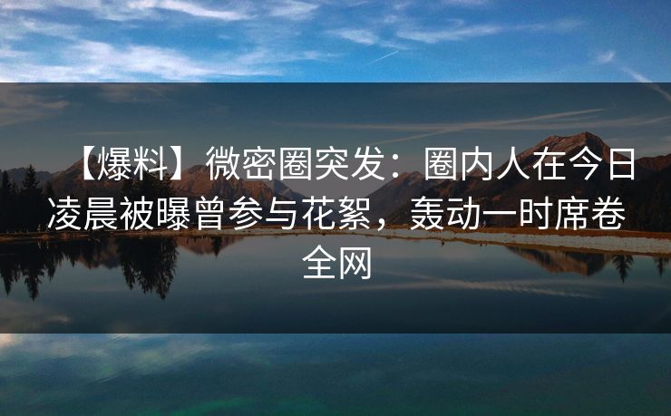 【爆料】微密圈突发：圈内人在今日凌晨被曝曾参与花絮，轰动一时席卷全网